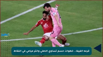 قرعة الفيفا.. خطوات حسم تساوي الأهلي وإنتر ميامي في النقاط